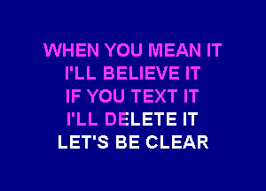 WHEN YOU MEAN IT
I'LL BELIEVE IT
IF YOU TEXT IT
I'LL DELETE IT

LET'S BE CLEAR

g