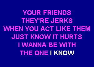 YOUR FRIENDS
THEY'RE JERKS
WHEN YOU ACT LIKE THEM
JUST KNOW IT HURTS
I WANNA BE WITH
THE ONE I KNOW