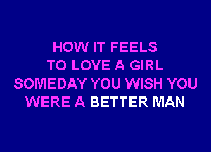 HOW IT FEELS
TO LOVE A GIRL
SOMEDAY YOU WISH YOU
WERE A BETTER MAN