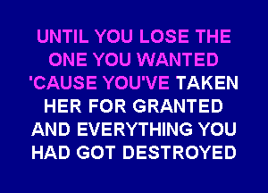UNTIL YOU LOSE THE
ONE YOU WANTED
'CAUSE YOU'VE TAKEN
HER FOR GRANTED
AND EVERYTHING YOU
HAD GOT DESTROYED