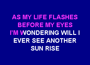 AS MY LIFE FLASHES
BEFORE MY EYES
PM WONDERING WILL I
EVER SEE ANOTHER
SUN RISE
