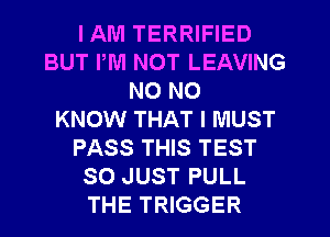 I AM TERRIFIED
BUT PM NOT LEAVING
NO NO
KNOW THAT I MUST
PASS THIS TEST
SO JUST PULL
THE TRIGGER
