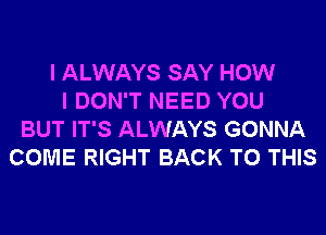 I ALWAYS SAY HOW
I DON'T NEED YOU
BUT IT'S ALWAYS GONNA
COME RIGHT BACK TO THIS