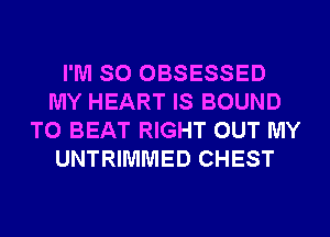 I'M SO OBSESSED
MY HEART IS BOUND
TO BEAT RIGHT OUT MY
UNTRIMMED CHEST
