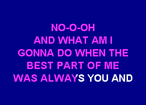 NO-O-OH
AND WHAT AM I

GONNA DO WHEN THE
BEST PART OF ME
WAS ALWAYS YOU AND