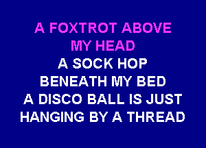 A FOXTROT ABOVE
MY HEAD
A SOCK HOP
BENEATH MY BED
A DISCO BALL IS JUST
HANGING BY A THREAD