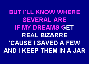 BUT I'LL KNOW WHERE
SEVERAL ARE
IF MY DREAMS GET
REAL BIZARRE
'CAUSE I SAVED A FEW
AND I KEEP THEM IN A JAR