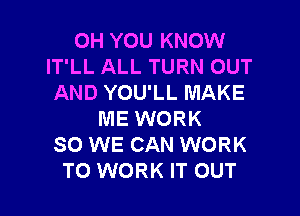 OH YOU KNOW
IT'LL ALL TURN OUT
AND YOU'LL MAKE

ME WORK
SO WE CAN WORK
TO WORK IT OUT