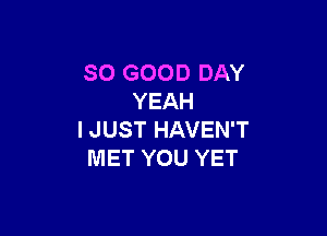 SO GOOD DAY
YEAH

I JUST HAVEN'T
MET YOU YET