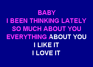 BABY
I BEEN THINKING LATELY
SO MUCH ABOUT YOU
EVERYTHING ABOUT YOU
I LIKE IT
I LOVE IT