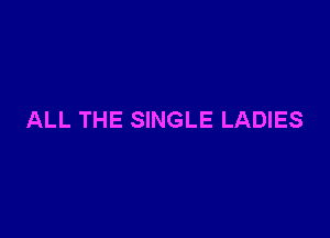 ALL THE SINGLE LADIES