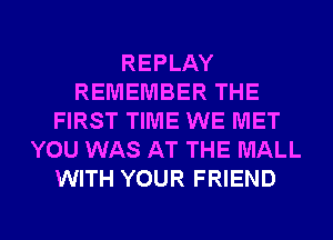 REPLAY
REMEMBER THE
FIRST TIME WE MET
YOU WAS AT THE MALL
WITH YOUR FRIEND

g
