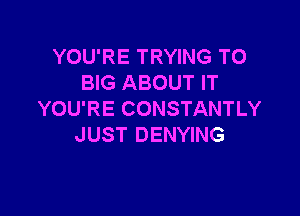 YOU'RE TRYING TO
BIG ABOUT IT

YOU'RE CONSTANTLY
JUST DENYING