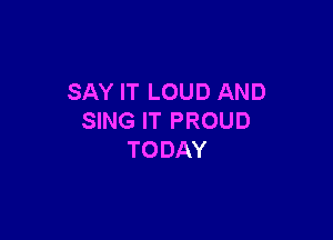 SAY IT LOUD AND

SING IT PROUD
TODAY