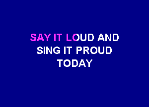 SAY IT LOUD AND
SING IT PROUD

TO DAY