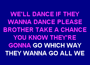 WE'LL DANCE IF THEY
WANNA DANCE PLEASE
BROTHER TAKE A CHANCE
YOU KNOW THEY'RE
GONNA G0 WHICH WAY
THEY WANNA G0 ALL WE