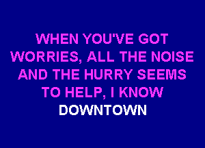 WHEN YOU'VE GOT
WORRIES, ALL THE NOISE
AND THE HURRY SEEMS
TO HELP, I KNOW
DOWNTOWN