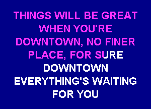THINGS WILL BE GREAT
WHEN YOU'RE
DOWNTOWN, N0 FINER
PLACE, FOR SURE
DOWNTOWN
EVERYTHING'S WAITING
FOR YOU