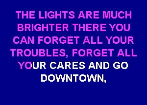 THE LIGHTS ARE MUCH
BRIGHTER THERE YOU
CAN FORGET ALL YOUR
TROUBLES, FORGET ALL
YOUR CARES AND GO
DOWNTOWN,