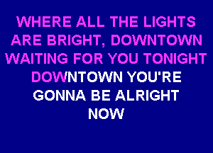 WHERE ALL THE LIGHTS
ARE BRIGHT, DOWNTOWN
WAITING FOR YOU TONIGHT
DOWNTOWN YOU'RE
GONNA BE ALRIGHT
NOW
