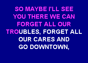 SO MAYBE I'LL SEE
YOU THERE WE CAN
FORGET ALL OUR
TROUBLES, FORGET ALL
OUR CARES AND
GO DOWNTOWN,