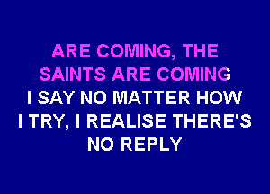 ARE COMING, THE
SAINTS ARE COMING
I SAY NO MATTER HOW
I TRY, I REALISE THERE'S
N0 REPLY