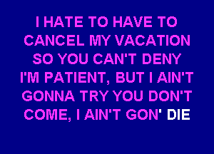 I HATE TO HAVE TO
CANCEL MY VACATION
SO YOU CAN'T DENY
I'M PATIENT, BUT I AIN'T
GONNA TRY YOU DON'T
COME, IAIN'T GON' DIE