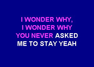 I WONDER WHY,
IWONDER WHY

YOU NEVER ASKED
ME TO STAY YEAH