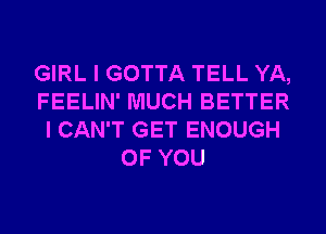 GIRL I GOTTA TELL YA,
FEELIN' MUCH BETTER
I CAN'T GET ENOUGH
OF YOU