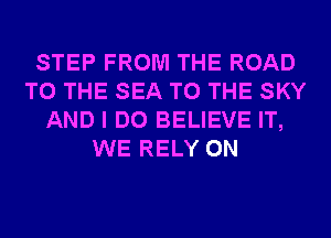 STEP FROM THE ROAD
TO THE SEA TO THE SKY
AND I DO BELIEVE IT,
WE RELY 0N