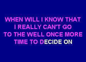 WHEN WILL I KNOW THAT
I REALLY CAN'T GO

TO THE WELL ONCE MORE
TIME TO DECIDE 0N