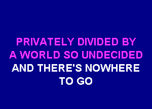 PRIVATELY DIVIDED BY
A WORLD SO UNDECIDED
AND THERE'S NOWHERE

TO GO