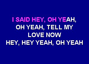 I SAID HEY, OH YEAH,
OH YEAH, TELL MY
LOVE NOW
HEY, HEY YEAH, OH YEAH