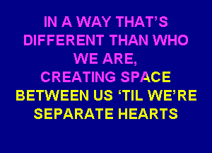 IN A WAY THATS
DIFFERENT THAN WHO
WE ARE,
CREATING SPACE
BETWEEN US TlL WERE
SEPARATE HEARTS