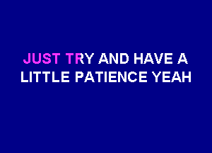 JUST TRY AND HAVE A

LITTLE PATIENCE YEAH