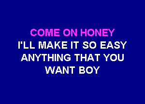 COME ON HONEY
I'LL MAKE IT SO EASY

ANYTHING THAT YOU
WANT BOY