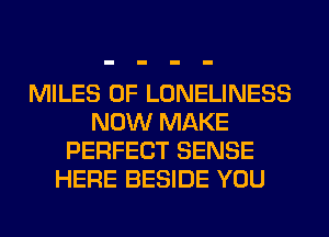 MILES 0F LONELINESS
NOW MAKE
PERFECT SENSE
HERE BESIDE YOU