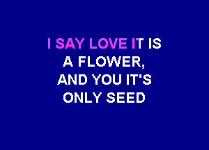 I SAY LOVE IT IS
A FLOWER,

AND YOU IT'S
ONLY SEED