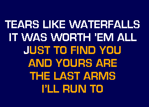 TEARS LIKE WATERFALLS
IT WAS WORTH 'EM ALL
JUST TO FIND YOU
AND YOURS ARE
THE LAST ARMS
I'LL RUN T0