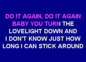 DO IT AGAIN, DO IT AGAIN
BABY YOU TURN THE
LOVELIGHT DOWN AND
I DON'T KNOW JUST HOW
LONG I CAN STICK AROUND