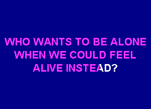 WHO WANTS TO BE ALONE
WHEN WE COULD FEEL
ALIVE INSTEAD?