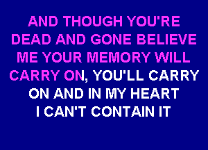 AND THOUGH YOU'RE
DEAD AND GONE BELIEVE
ME YOUR MEMORY WILL
CARRY 0N, YOU'LL CARRY
ON AND IN MY HEART
I CAN'T CONTAIN IT