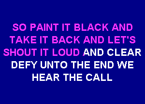 SO PAINT IT BLACK AND
TAKE IT BACK AND LET'S
SHOUT IT LOUD AND CLEAR
DEFY UNTO THE END WE
HEAR THE CALL