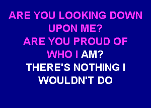 ARE YOU LOOKING DOWN
UPON ME?

ARE YOU PROUD OF
WHO I AM?
THERE'S NOTHING I
WOULDN'T DO