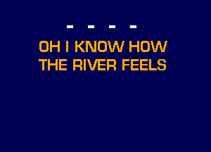OH I KNOW HOW
THE RIVER FEELS