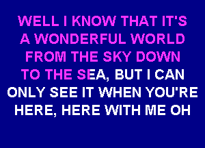 WELL I KNOW THAT IT'S
AWONDERFUL WORLD
FROM THE SKY DOWN
TO THE SEA, BUT I CAN
ONLY SEE IT WHEN YOU'RE
HERE, HERE WITH ME 0H