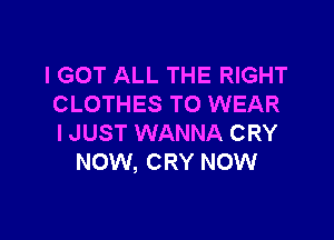 I GOT ALL THE RIGHT
CLOTHES TO WEAR

I JUST WANNA CRY
NOW, CRY NOW