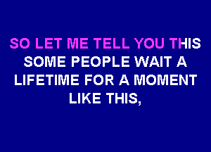 SO LET ME TELL YOU THIS
SOME PEOPLE WAIT A
LIFETIME FOR A MOMENT
LIKE THIS,