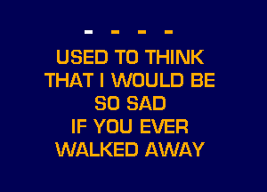 USED TO THINK
THAT I WOULD BE

SO SAD
IF YOU EVER
WALKED AWAY