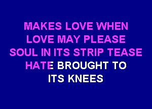 MAKES LOVE WHEN
LOVE MAY PLEASE
SOUL IN ITS STRIP TEASE
HATE BROUGHT TO
ITS KNEES